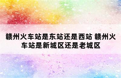 赣州火车站是东站还是西站 赣州火车站是新城区还是老城区